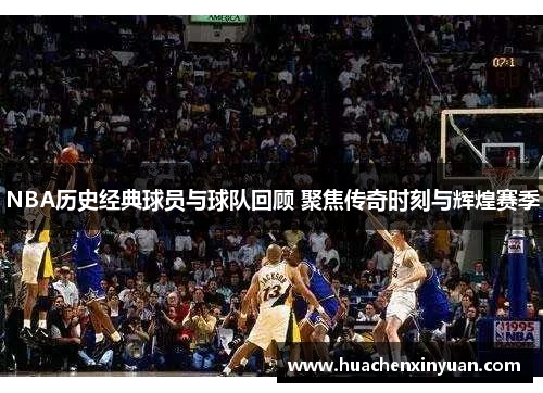 NBA历史经典球员与球队回顾 聚焦传奇时刻与辉煌赛季